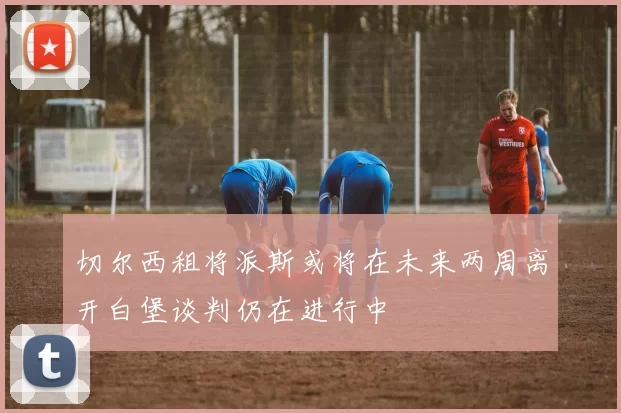 切尔西租将派斯或将在未来两周离开白堡谈判仍在进行中