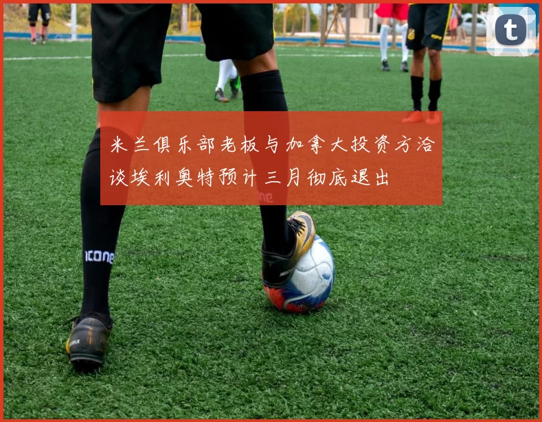 米兰俱乐部老板与加拿大投资方洽谈埃利奥特预计三月彻底退出