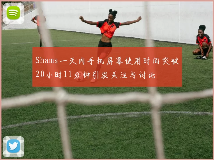 Shams一天内手机屏幕使用时间突破20小时11分钟引发关注与讨论