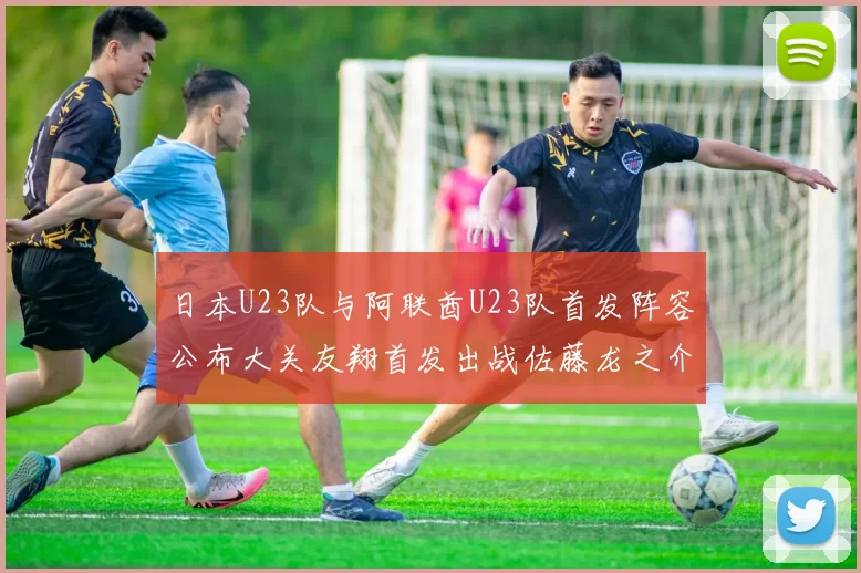 日本U23队与阿联酋U23队首发阵容公布大关友翔首发出战佐藤龙之介替补待命