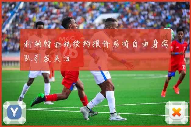 科纳特拒绝续约报价或将自由身离队引发关注