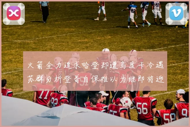 火箭全力追求哈登却遭乌度卡冷遇苏群分析登哥自保难以为继即将迎来抢七大战