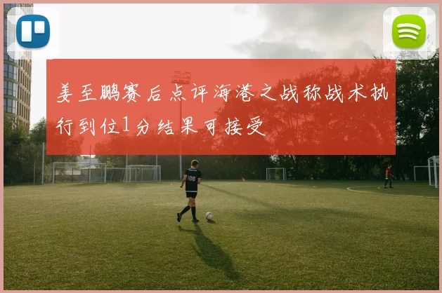 姜至鹏赛后点评海港之战称战术执行到位1分结果可接受