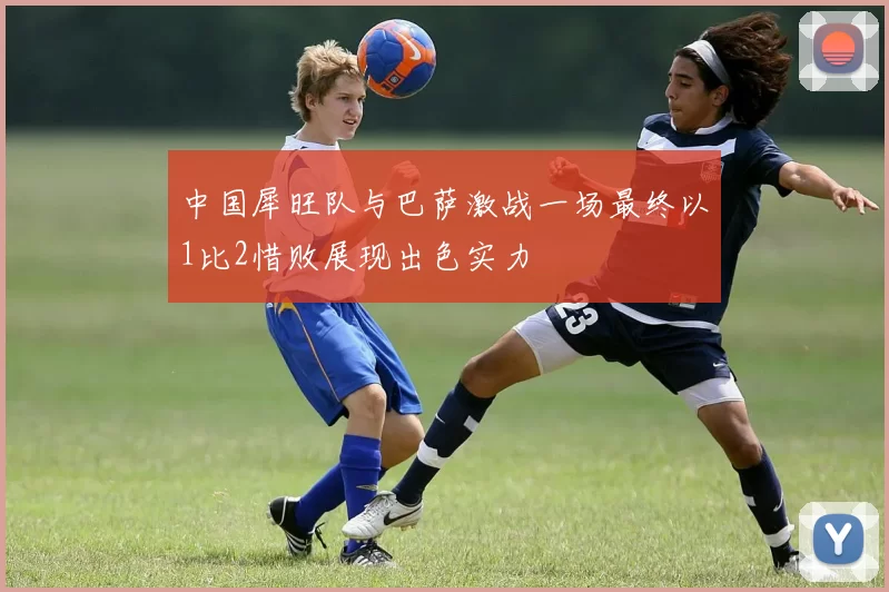中国犀旺队与巴萨激战一场最终以1比2惜败展现出色实力