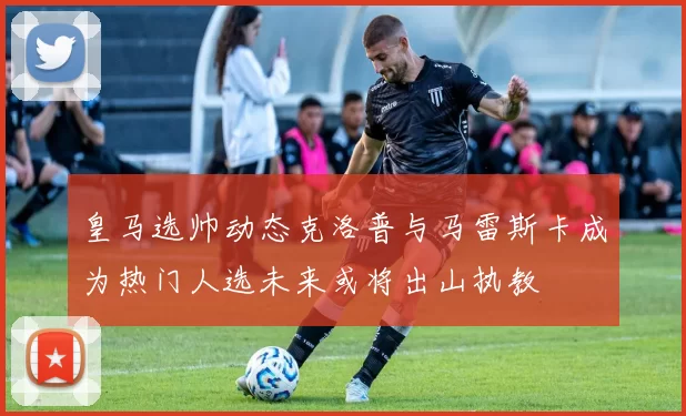 皇马选帅动态克洛普与马雷斯卡成为热门人选未来或将出山执教